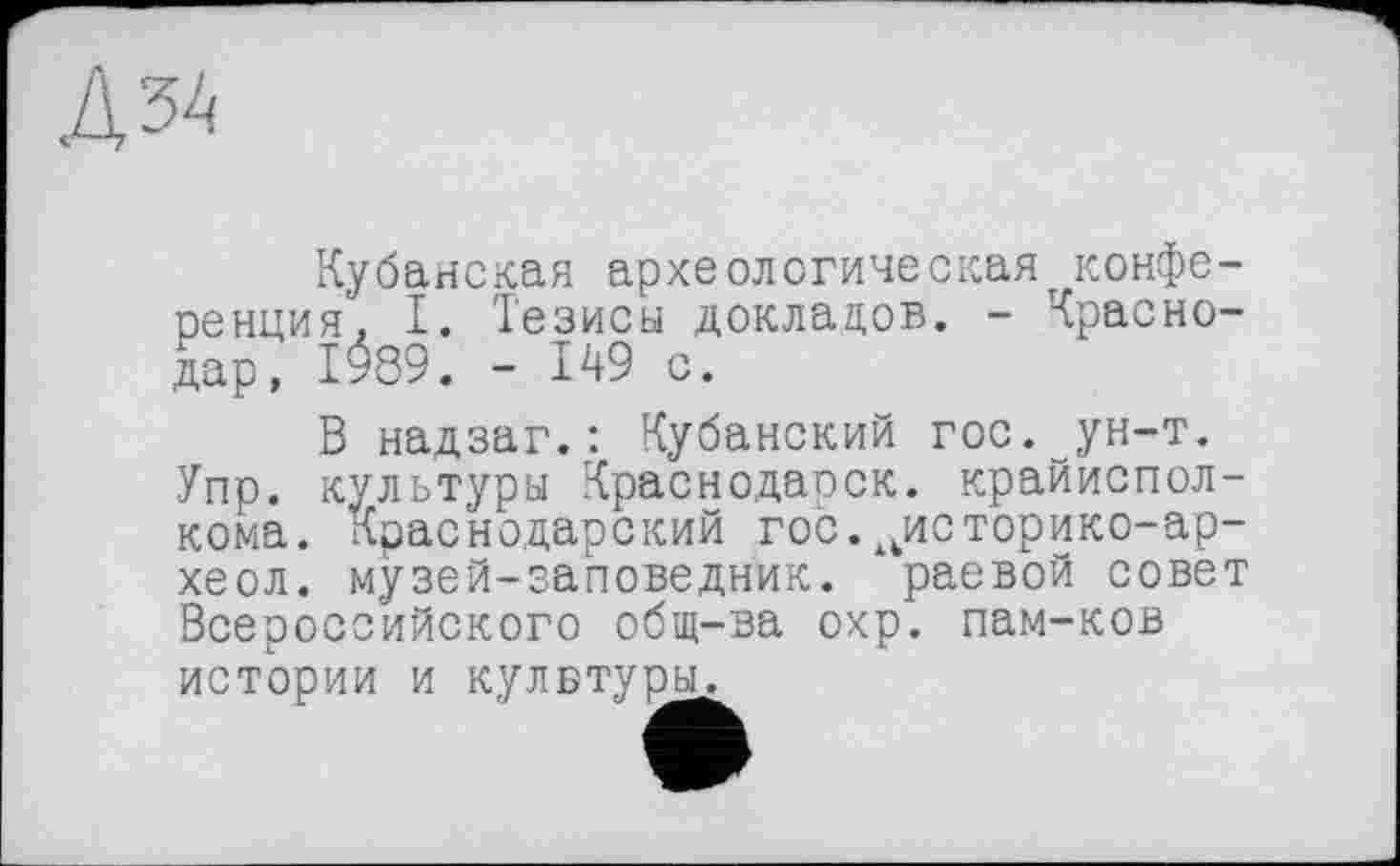 ﻿Д54
Кубанская археологическая^конференция'. I. Тезисы докладов. - Краснодар, 1989. - 149 с.
В надзаг.: Кубанский гос. ун-т. Упр. культуры Краснодарок, крайисполкома. Краснодарский гос.иисторико-ар-хеол. музей-заповедник, раевой совет Всероссийского общ-ва охр. пам-ков истории и кулвтуры.